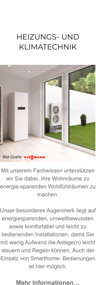 HEIZUNGS- UNDKLIMATECHNIK               Mit unserem Fachwissen unterstützen wir Sie dabei, Ihre Wohnräume zu energie-sparenden Wohlfühlräumen zu machen. Unser besonderes Augenmerk liegt auf energiesparenden, umweltbewussten sowie komfortabel und leicht zu bedienenden Installationen, damit Sie mit wenig Aufwand die Anlage(n) leicht steuern und Regeln können. Auch der Einsatz von Smarthome- Bedienungen ist hier möglich.  Mehr Informationen… Bild Quelle: