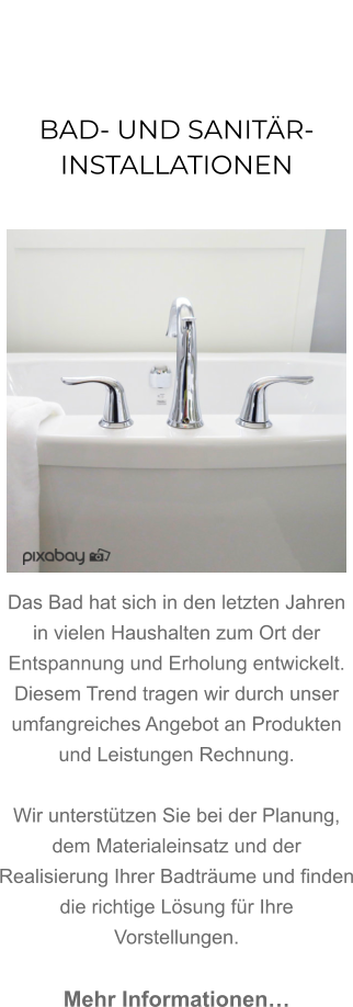 BAD- UND SANITÄR-INSTALLATIONEN               Das Bad hat sich in den letzten Jahren in vielen Haushalten zum Ort der Entspannung und Erholung entwickelt. Diesem Trend tragen wir durch unser umfangreiches Angebot an Produkten und Leistungen Rechnung.   Wir unterstützen Sie bei der Planung, dem Materialeinsatz und der Realisierung Ihrer Badträume und finden die richtige Lösung für Ihre Vorstellungen.  Mehr Informationen…