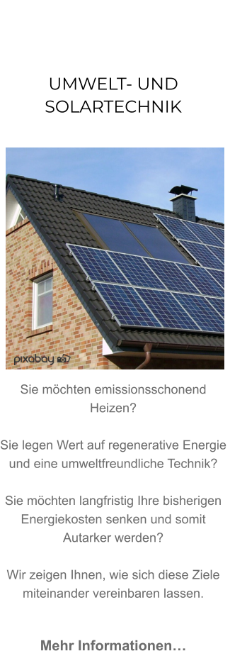 UMWELT- UND SOLARTECHNIK               Sie möchten emissionsschonend Heizen? Sie legen Wert auf regenerative Energie und eine umweltfreundliche Technik? Sie möchten langfristig Ihre bisherigen Energiekosten senken und somit Autarker werden?   Wir zeigen Ihnen, wie sich diese Ziele miteinander vereinbaren lassen.   Mehr Informationen…