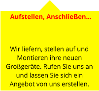 Aufstellen, Anschließen…     Wir liefern, stellen auf und Montieren ihre neuen Großgeräte. Rufen Sie uns an und lassen Sie sich ein Angebot von uns erstellen.