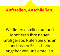 Aufstellen, Anschließen…     Wir liefern, stellen auf und Montieren ihre neuen Großgeräte. Rufen Sie uns an und lassen Sie sich ein Angebot von uns erstellen.